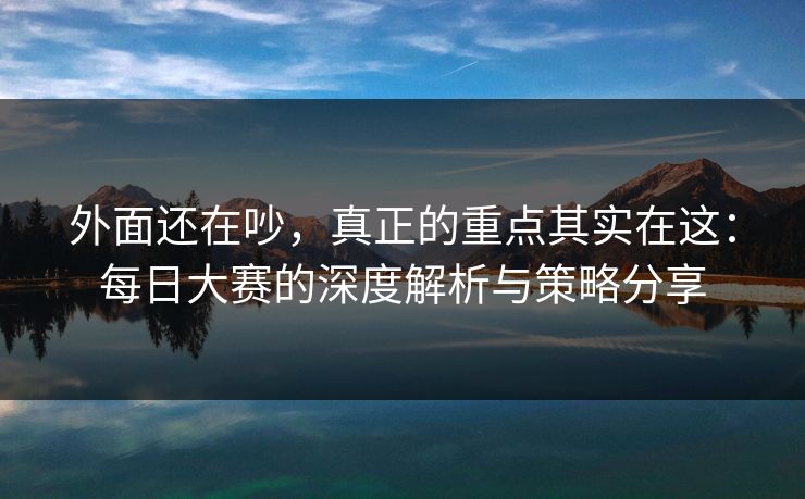 外面还在吵，真正的重点其实在这：每日大赛的深度解析与策略分享