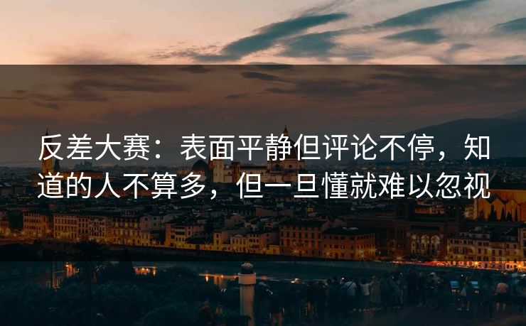反差大赛：表面平静但评论不停，知道的人不算多，但一旦懂就难以忽视