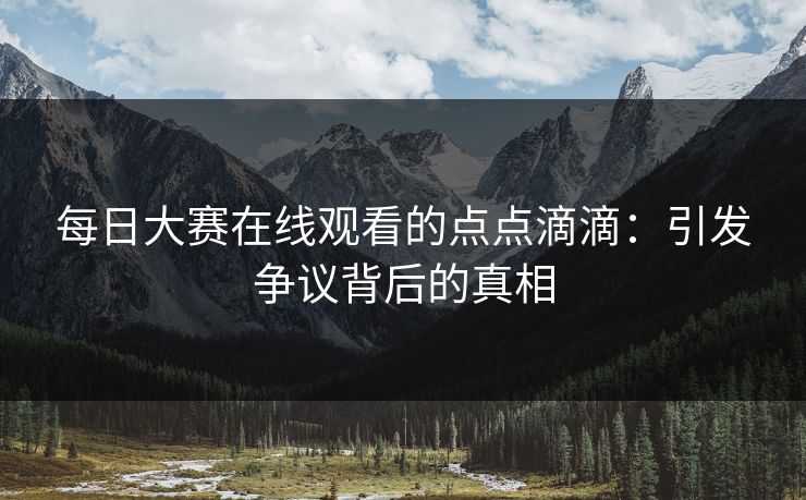 每日大赛在线观看的点点滴滴：引发争议背后的真相
