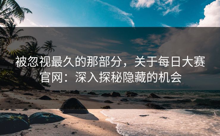 被忽视最久的那部分，关于每日大赛官网：深入探秘隐藏的机会