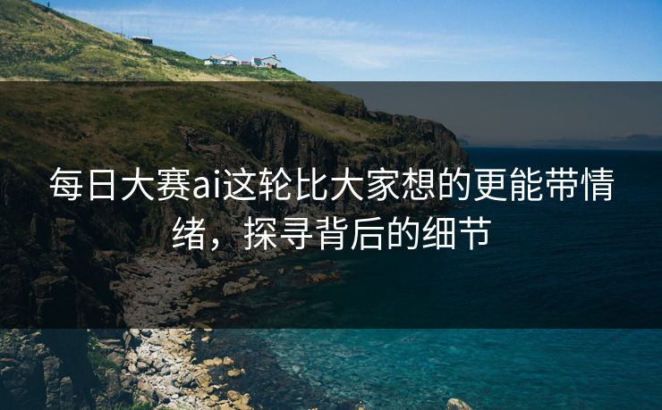 每日大赛ai这轮比大家想的更能带情绪，探寻背后的细节