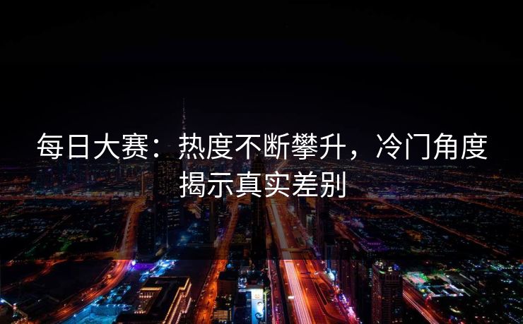 每日大赛：热度不断攀升，冷门角度揭示真实差别