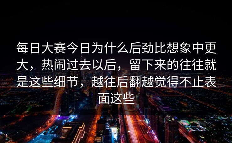 每日大赛今日为什么后劲比想象中更大，热闹过去以后，留下来的往往就是这些细节，越往后翻越觉得不止表面这些
