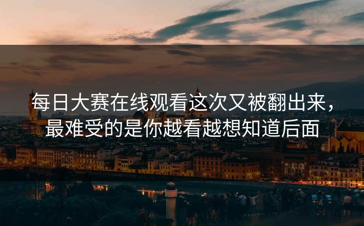 每日大赛在线观看这次又被翻出来，最难受的是你越看越想知道后面