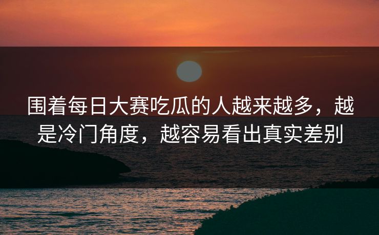 围着每日大赛吃瓜的人越来越多，越是冷门角度，越容易看出真实差别