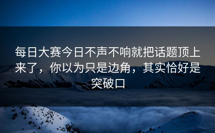 每日大赛今日不声不响就把话题顶上来了，你以为只是边角，其实恰好是突破口