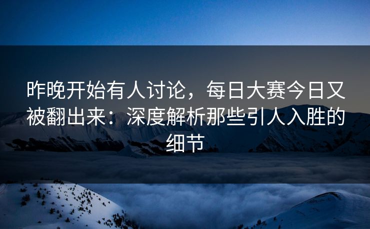 昨晚开始有人讨论，每日大赛今日又被翻出来：深度解析那些引人入胜的细节
