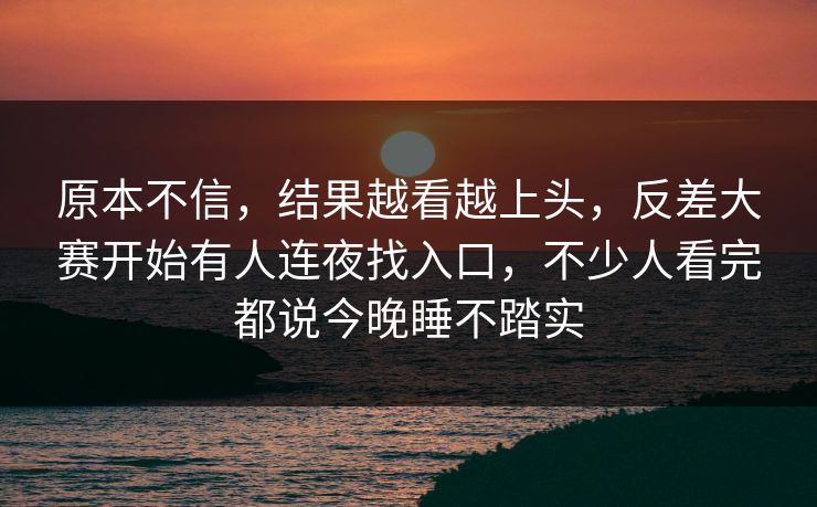 原本不信，结果越看越上头，反差大赛开始有人连夜找入口，不少人看完都说今晚睡不踏实