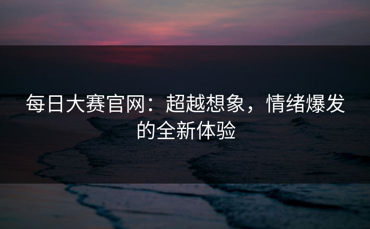 每日大赛官网：超越想象，情绪爆发的全新体验