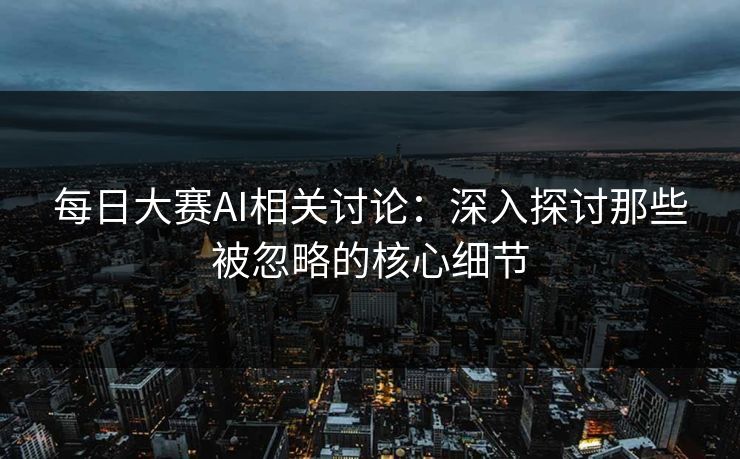 每日大赛AI相关讨论：深入探讨那些被忽略的核心细节