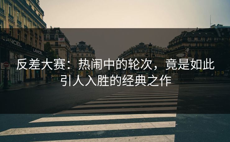 反差大赛：热闹中的轮次，竟是如此引人入胜的经典之作