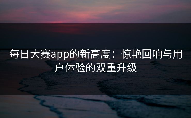每日大赛app的新高度：惊艳回响与用户体验的双重升级