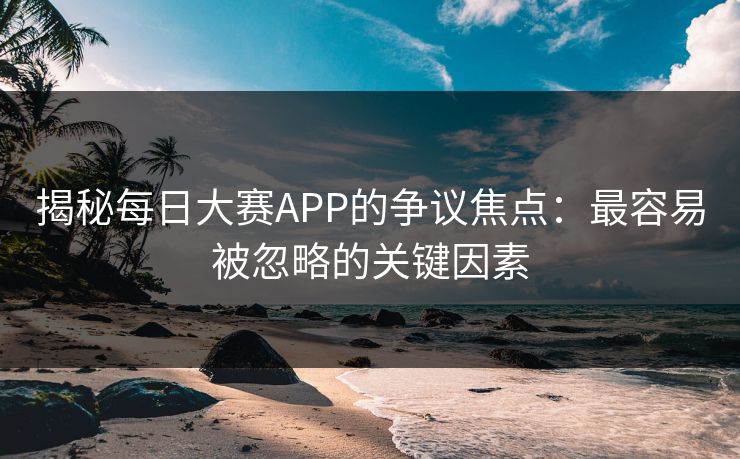 揭秘每日大赛APP的争议焦点：最容易被忽略的关键因素