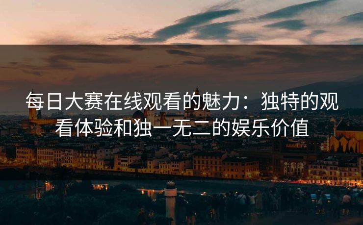 每日大赛在线观看的魅力：独特的观看体验和独一无二的娱乐价值