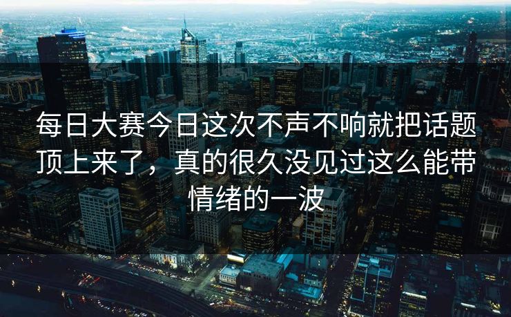 每日大赛今日这次不声不响就把话题顶上来了，真的很久没见过这么能带情绪的一波