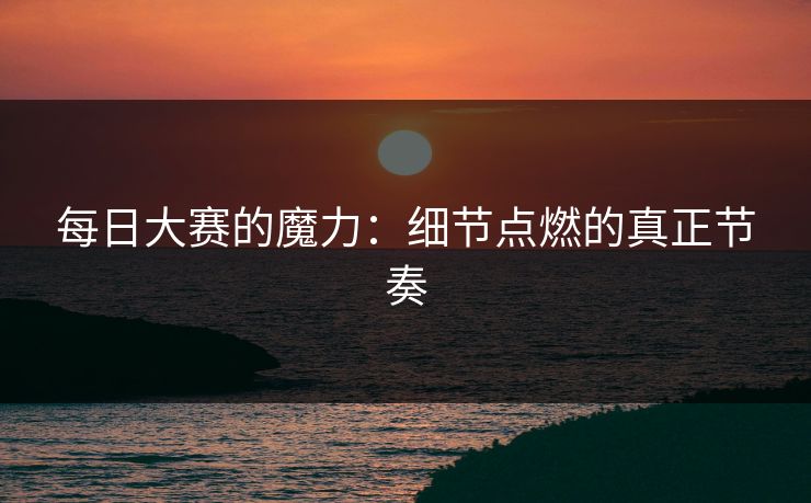每日大赛的魔力：细节点燃的真正节奏