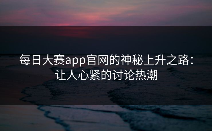 每日大赛app官网的神秘上升之路：让人心紧的讨论热潮