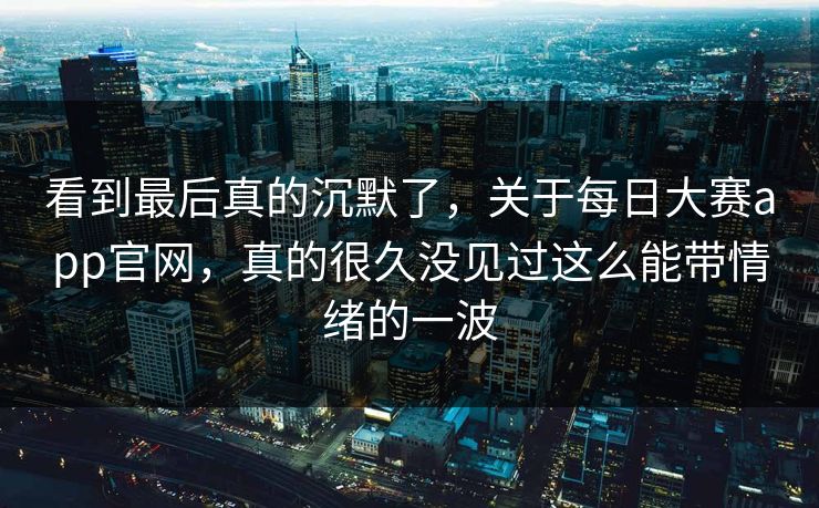 看到最后真的沉默了，关于每日大赛app官网，真的很久没见过这么能带情绪的一波