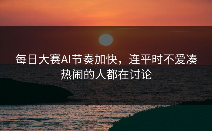 每日大赛AI节奏加快，连平时不爱凑热闹的人都在讨论