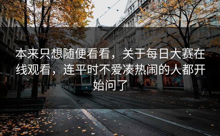 本来只想随便看看，关于每日大赛在线观看，连平时不爱凑热闹的人都开始问了